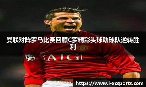 曼联对阵罗马比赛回顾C罗精彩头球助球队逆转胜利