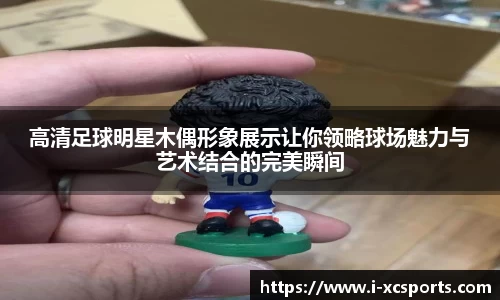 高清足球明星木偶形象展示让你领略球场魅力与艺术结合的完美瞬间