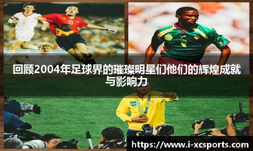 回顾2004年足球界的璀璨明星们他们的辉煌成就与影响力
