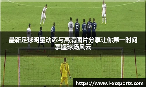 最新足球明星动态与高清图片分享让你第一时间掌握球场风云