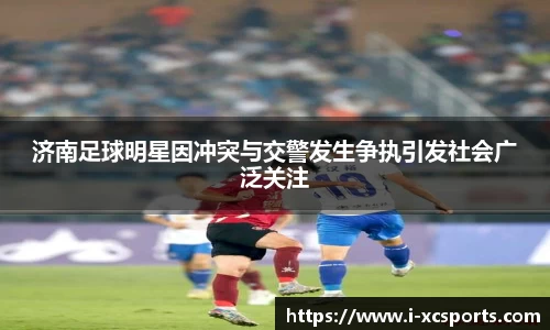 济南足球明星因冲突与交警发生争执引发社会广泛关注